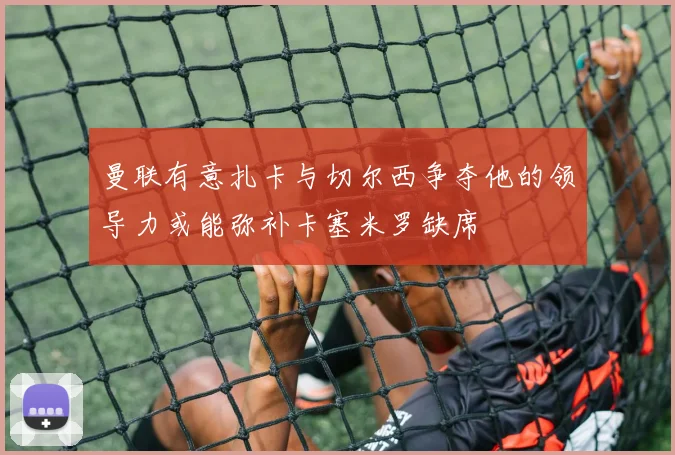 曼联有意扎卡与切尔西争夺他的领导力或能弥补卡塞米罗缺席