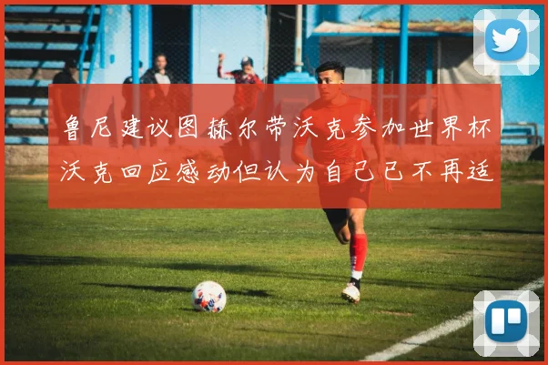 鲁尼建议图赫尔带沃克参加世界杯沃克回应感动但认为自己已不再适合