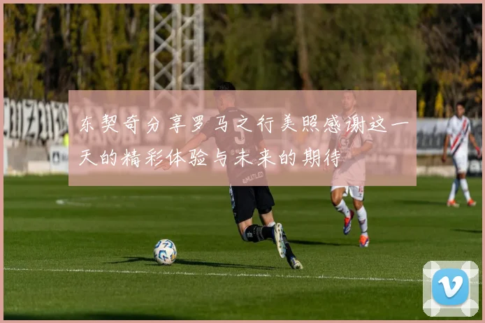 东契奇分享罗马之行美照感谢这一天的精彩体验与未来的期待