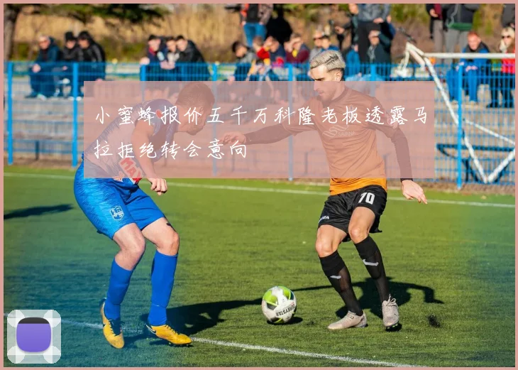 小蜜蜂报价五千万科隆老板透露马拉拒绝转会意向
