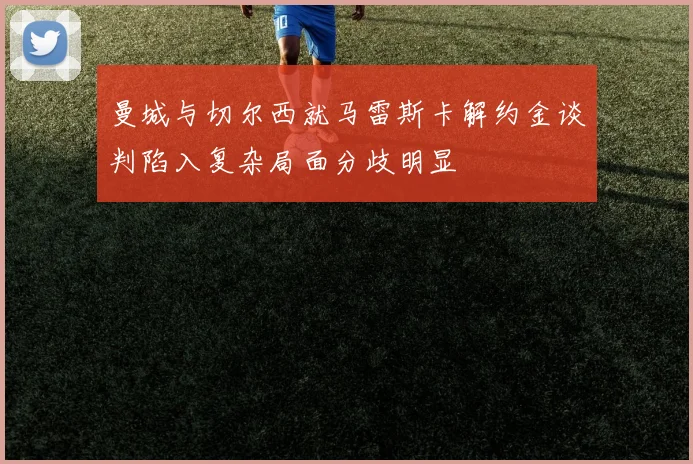 曼城与切尔西就马雷斯卡解约金谈判陷入复杂局面分歧明显