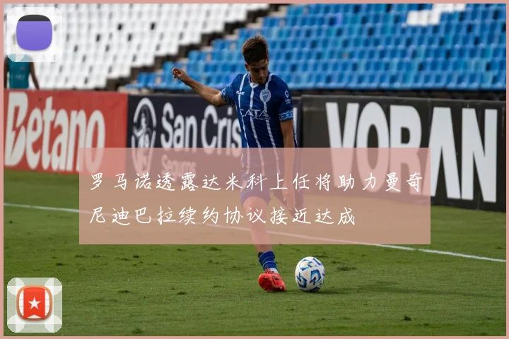 罗马诺透露达米科上任将助力曼奇尼迪巴拉续约协议接近达成
