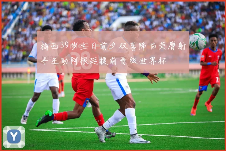 梅西39岁生日前夕双喜降临荣膺射手王助阿根廷提前晋级世界杯