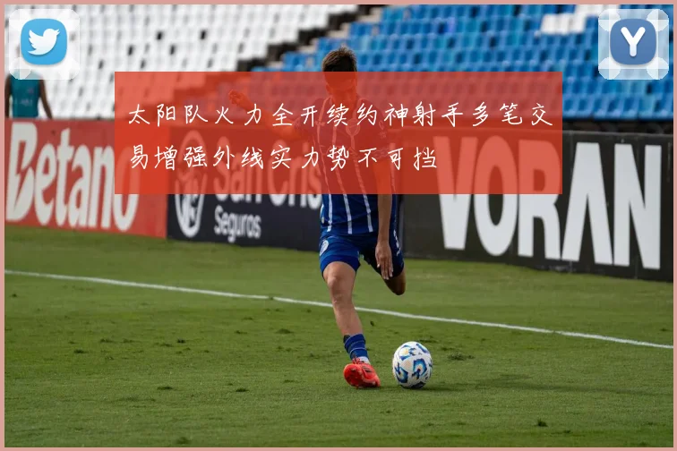 太阳队火力全开续约神射手多笔交易增强外线实力势不可挡