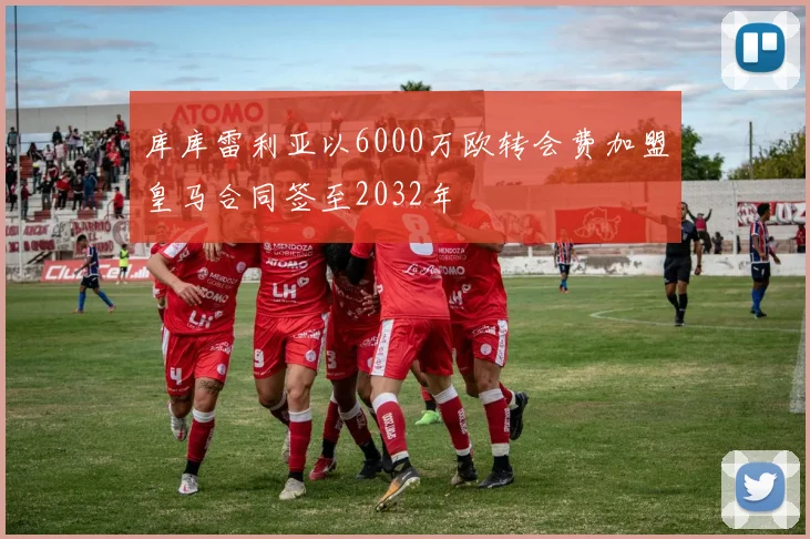 库库雷利亚以6000万欧转会费加盟皇马合同签至2032年