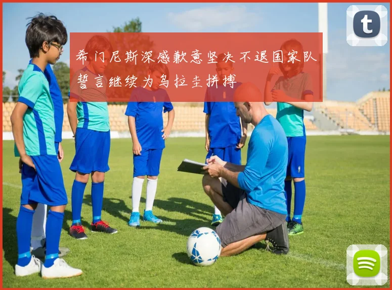 希门尼斯深感歉意坚决不退国家队誓言继续为乌拉圭拼搏