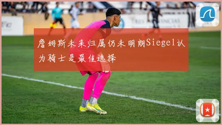 詹姆斯未来归属仍未明朗Siegel认为骑士是最佳选择