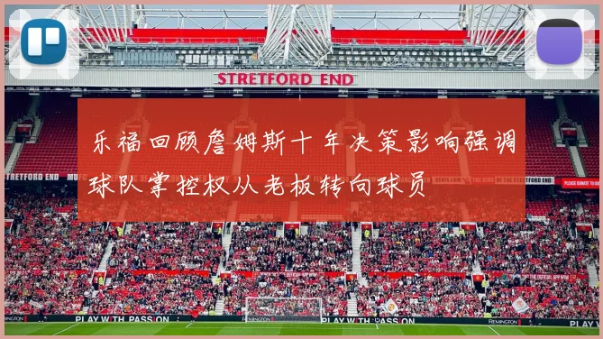 乐福回顾詹姆斯十年决策影响强调球队掌控权从老板转向球员
