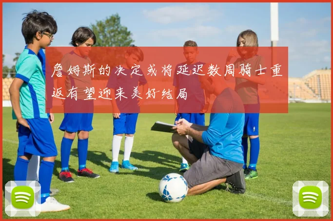 詹姆斯的决定或将延迟数周骑士重返有望迎来美好结局